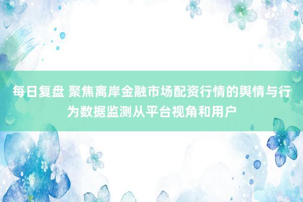 每日复盘 聚焦离岸金融市场配资行情的舆情与行为数据监测从平台视角和用户