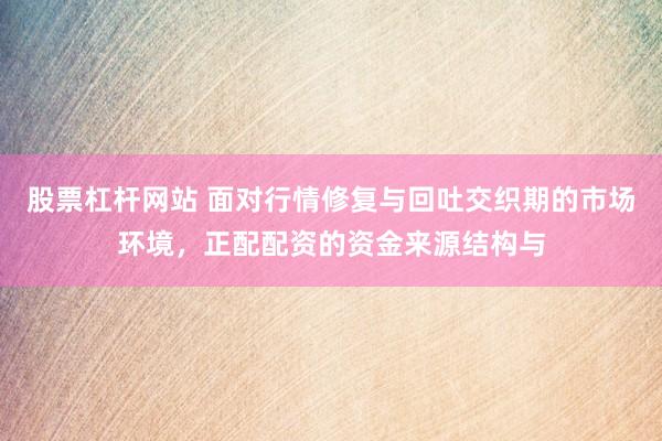股票杠杆网站 面对行情修复与回吐交织期的市场环境，正配配资的资金来源结构与