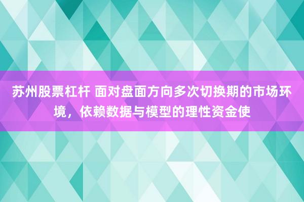 苏州股票杠杆 面对盘面方向多次切换期的市场环境，依赖数据与模型的理性资金使