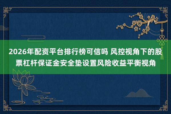 2026年配资平台排行榜可信吗 风控视角下的股票杠杆保证金安全垫设置风险收益平衡视角