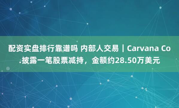 配资实盘排行靠谱吗 内部人交易｜Carvana Co.披露一笔股票减持，金额约28.50万美元