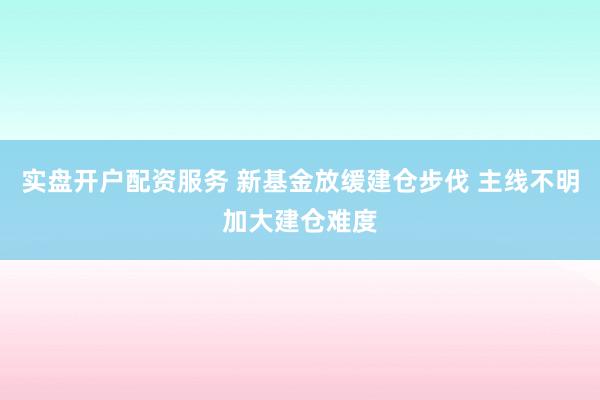 实盘开户配资服务 新基金放缓建仓步伐 主线不明加大建仓难度