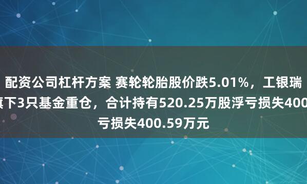 配资公司杠杆方案 赛轮轮胎股价跌5.01%，工银瑞信基金旗下3只基金重仓，合计持有520.25万股浮亏损失400.59万元