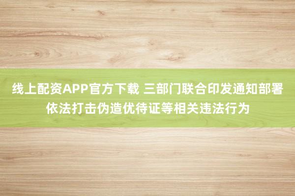 线上配资APP官方下载 三部门联合印发通知部署依法打击伪造优待证等相关违法行为