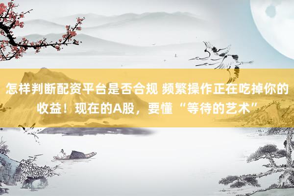 怎样判断配资平台是否合规 频繁操作正在吃掉你的收益！现在的A股，要懂 “等待的艺术”