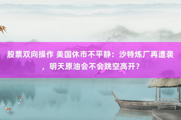 股票双向操作 美国休市不平静：沙特炼厂再遭袭，明天原油会不会跳空高开？