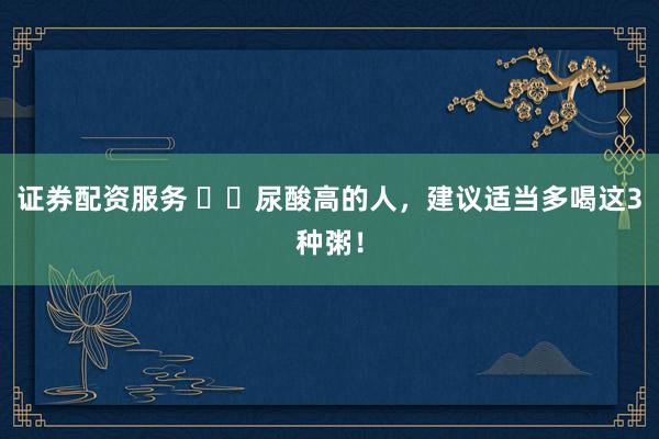 证券配资服务 ‍‍尿酸高的人，建议适当多喝这3种粥！