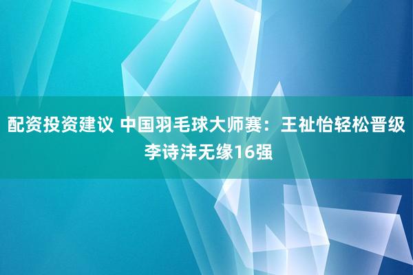 配资投资建议 中国羽毛球大师赛：王祉怡轻松晋级 李诗沣无缘16强
