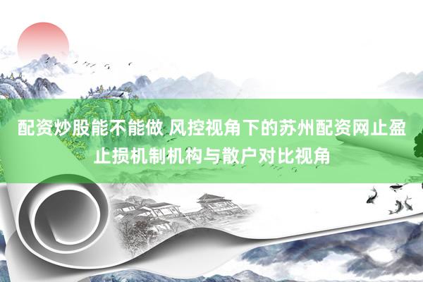 配资炒股能不能做 风控视角下的苏州配资网止盈止损机制机构与散户对比视角
