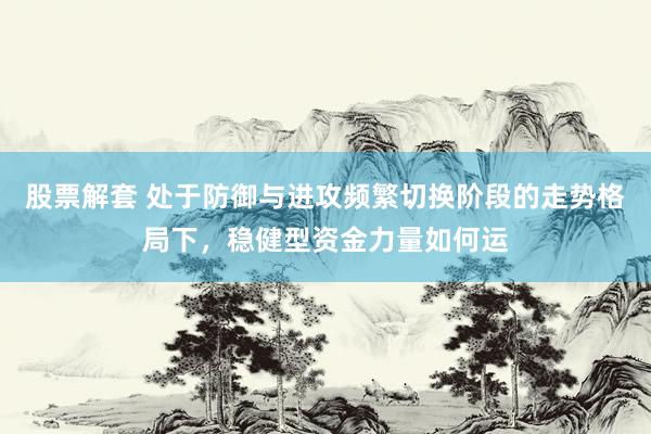股票解套 处于防御与进攻频繁切换阶段的走势格局下，稳健型资金力量如何运