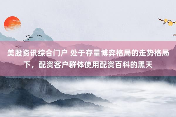 美股资讯综合门户 处于存量博弈格局的走势格局下，配资客户群体使用配资百科的黑天