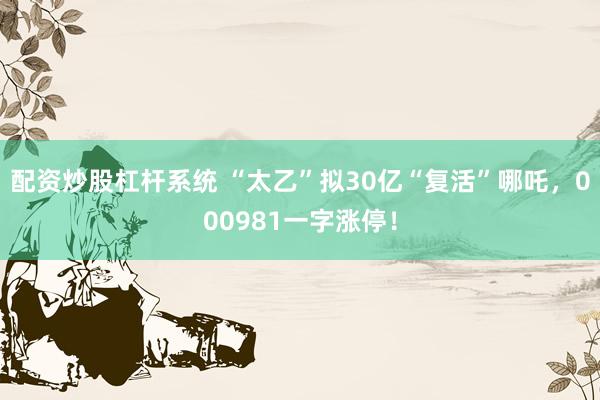 配资炒股杠杆系统 “太乙”拟30亿“复活”哪吒，000981一字涨停！