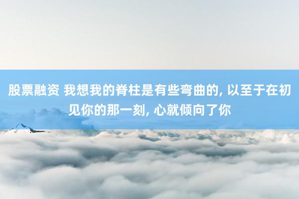 股票融资 我想我的脊柱是有些弯曲的, 以至于在初见你的那一刻, 心就倾向了你