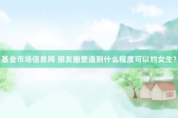 基金市场信息网 朋友圈塑造到什么程度可以约女生?