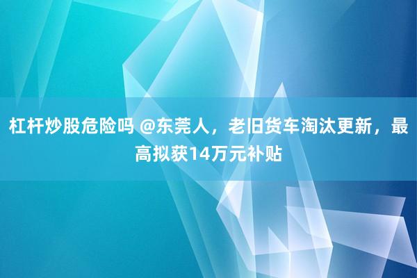 杠杆炒股危险吗 @东莞人，老旧货车淘汰更新，最高拟获14万元补贴