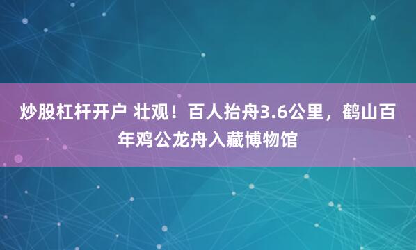炒股杠杆开户 壮观！百人抬舟3.6公里，鹤山百年鸡公龙舟入藏博物馆