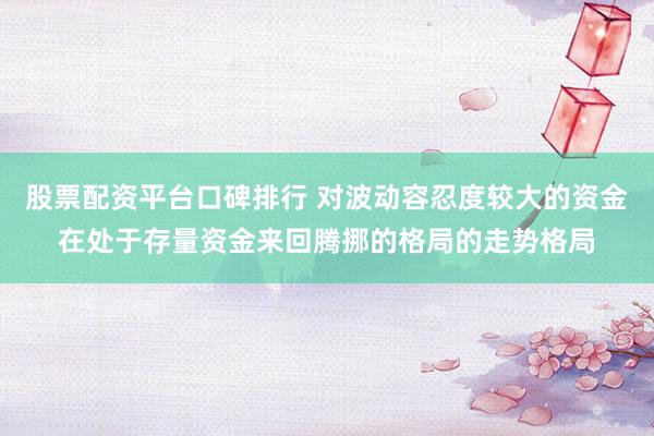 股票配资平台口碑排行 对波动容忍度较大的资金在处于存量资金来回腾挪的格局的走势格局