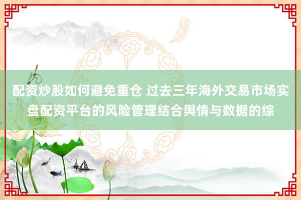 配资炒股如何避免重仓 过去三年海外交易市场实盘配资平台的风险管理结合舆情与数据的综