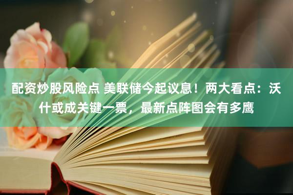 配资炒股风险点 美联储今起议息！两大看点：沃什或成关键一票，最新点阵图会有多鹰