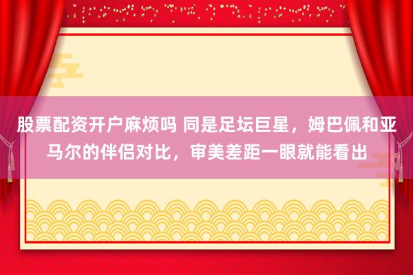 股票配资开户麻烦吗 同是足坛巨星，姆巴佩和亚马尔的伴侣对比，审美差距一眼就能看出