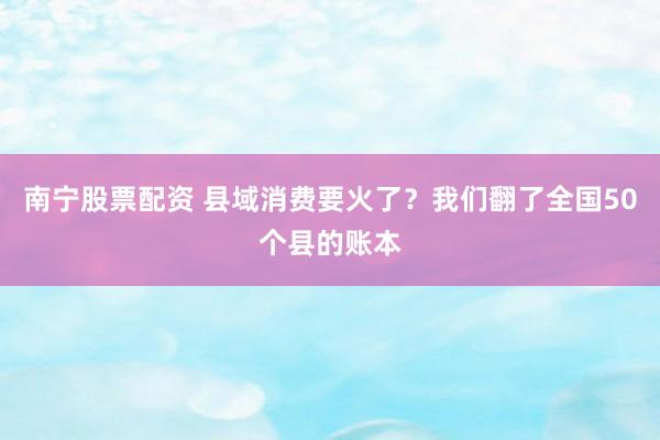 南宁股票配资 县域消费要火了？我们翻了全国50个县的账本