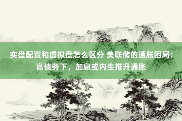实盘配资和虚拟盘怎么区分 美联储的通胀困局：高债务下，加息或内生推升通胀