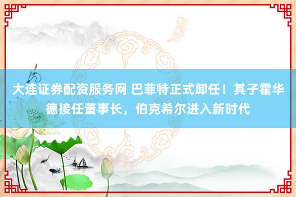 大连证券配资服务网 巴菲特正式卸任！其子霍华德接任董事长，伯克希尔进入新时代