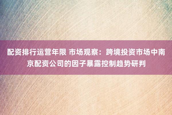 配资排行运营年限 市场观察：跨境投资市场中南京配资公司的因子暴露控制趋势研判