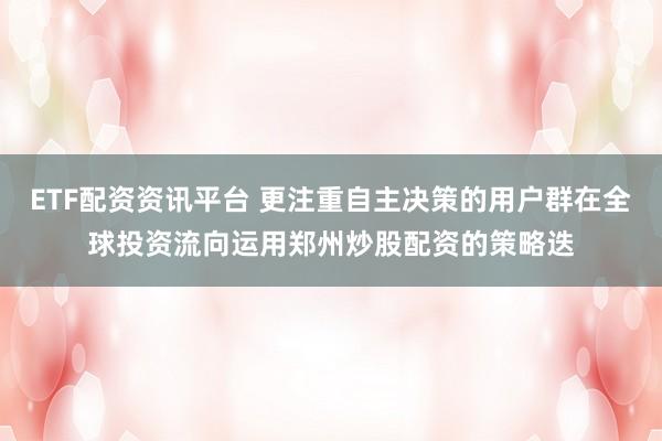 ETF配资资讯平台 更注重自主决策的用户群在全球投资流向运用郑州炒股配资的策略迭