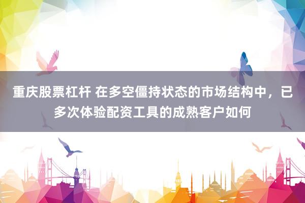 重庆股票杠杆 在多空僵持状态的市场结构中，已多次体验配资工具的成熟客户如何