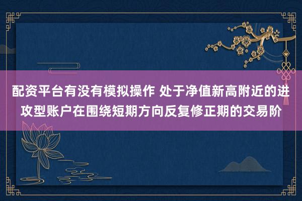 配资平台有没有模拟操作 处于净值新高附近的进攻型账户在围绕短期方向反复修正期的交易阶