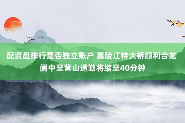 配资盘排行是否独立账户 嘉陵江特大桥顺利合龙 阆中至营山通勤将缩至40分钟