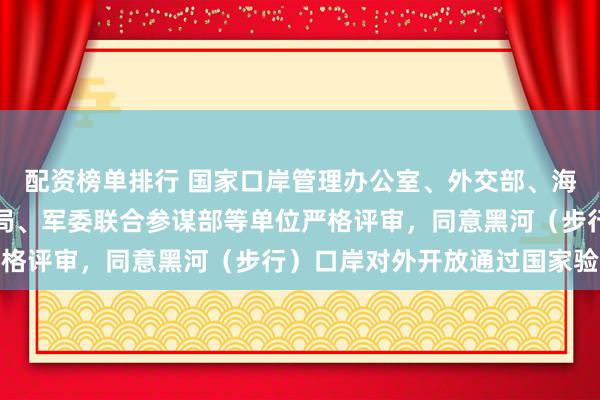配资榜单排行 国家口岸管理办公室、外交部、海关总署、国家移民管理局、军委联合参谋部等单位严格评审，同意黑河（步行）口岸对外开放通过国家验收