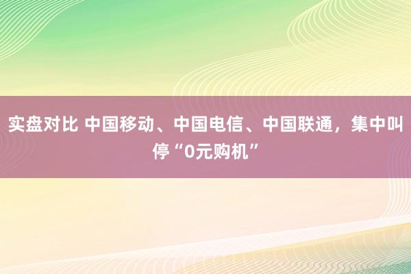 实盘对比 中国移动、中国电信、中国联通，集中叫停“0元购机”