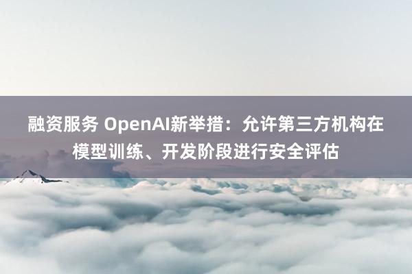 融资服务 OpenAI新举措：允许第三方机构在模型训练、开发阶段进行安全评估