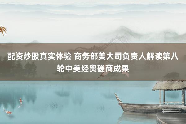 配资炒股真实体验 商务部美大司负责人解读第八轮中美经贸磋商成果