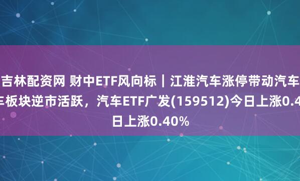 吉林配资网 财中ETF风向标｜江淮汽车涨停带动汽车整车板块逆市活跃，汽车ETF广发(159512)今日上涨0.40%
