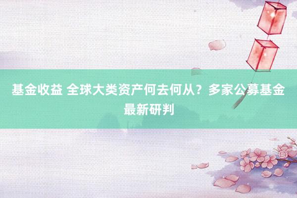 基金收益 全球大类资产何去何从？多家公募基金最新研判