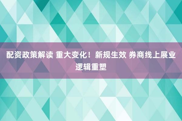 配资政策解读 重大变化！新规生效 券商线上展业逻辑重塑