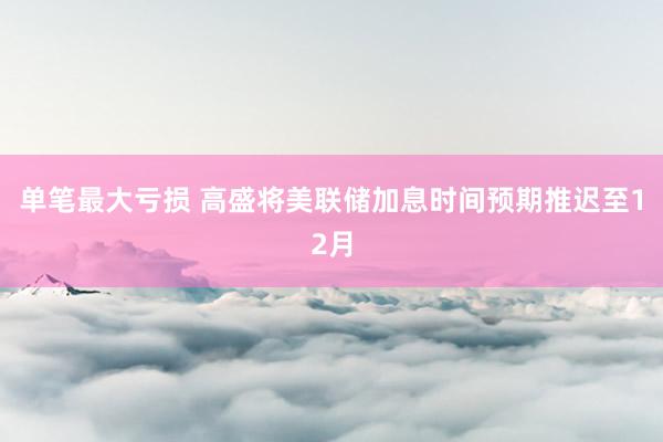 单笔最大亏损 高盛将美联储加息时间预期推迟至12月