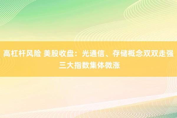 高杠杆风险 美股收盘：光通信、存储概念双双走强 三大指数集体微涨