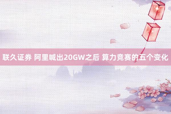 联久证券 阿里喊出20GW之后 算力竞赛的五个变化