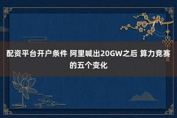 配资平台开户条件 阿里喊出20GW之后 算力竞赛的五个变化