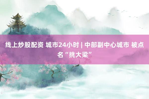 线上炒股配资 城市24小时 | 中部副中心城市 被点名“挑大梁”