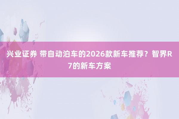 兴业证券 带自动泊车的2026款新车推荐？智界R7的新车方案