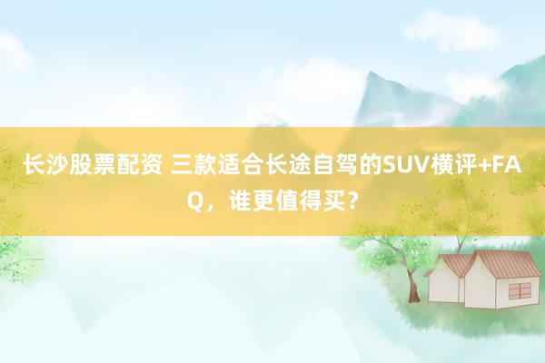 长沙股票配资 三款适合长途自驾的SUV横评+FAQ，谁更值得买？
