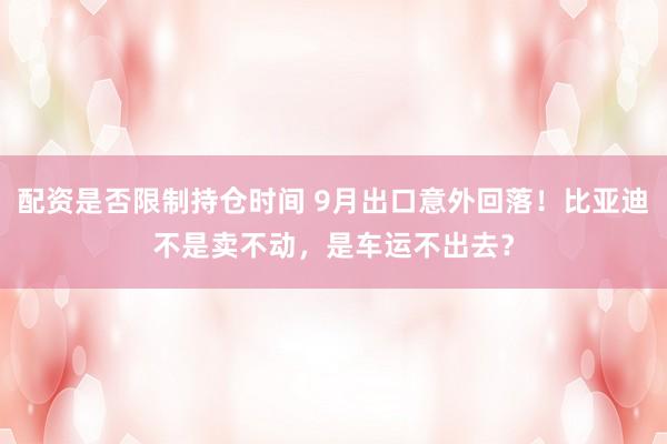 配资是否限制持仓时间 9月出口意外回落！比亚迪不是卖不动，是车运不出去？