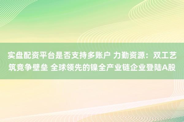 实盘配资平台是否支持多账户 力勤资源：双工艺筑竞争壁垒 全球领先的镍全产业链企业登陆A股