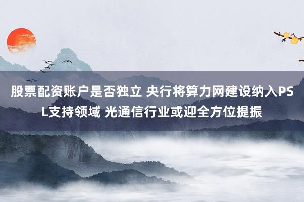 股票配资账户是否独立 央行将算力网建设纳入PSL支持领域 光通信行业或迎全方位提振
