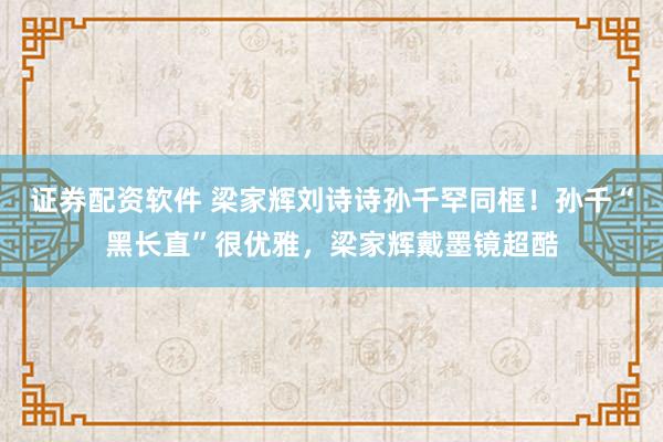 证券配资软件 梁家辉刘诗诗孙千罕同框!孙千“黑长直”很优雅,梁家辉戴墨镜超酷